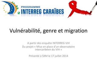 Vulnérabilité, genre et migration 
A partir des enquête INTERREG VIH 
Du projet « Mise en place d’un observatoire 
intercaribéen du VIH » 
Présenté à SXM le 17 juillet 2014 
 