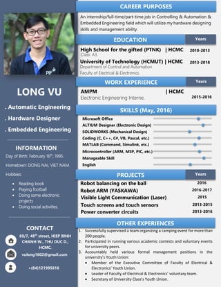 INFORMATION
Day of Birth: February 16th
, 1995.
Hometown: DONG NAI, VIET NAM.
Hobbies:
 Reading book
 Playing football
 Doing some electronic
projects
 Doing social activities.
EDUCATION
High School for the gifted (PTNK) | HCMC
Class: A3.
2010-2013
University of Technology (HCMUT) | HCMC
Department of Control and Automation
Faculty of Electrical & Electronics.
2013-2018
Years
WORK EXPERIENCE Years
AMPM | HCMC
Electronic Engineering Interne. 2015-2016
LONG VU
. Automatic Engineering
. Hardware Designer
. Embedded Engineering
69/7, 48th
street, HIEP BINH
CHANH W., THU DUC D.,
HCMC.
vulong1602@gmail.com
+(84)121995816
1
CONTACT
CAREER PURPOSES
An internship/full-time/part-time job in Controlling & Automation &
Embedded Engineering field which will utilize my hardware designing
skills and management ability.
SKILLS (May, 2016)
Microsoft Office
ALTIUM Designer (Electronic Design)
SOLIDWORKS (Mechanical Design)
Coding (C, C++, C#, VB, Pascal, etc.)
MATLAB (Command, Simulink, etc.)
Microcontroller (ARM, MSP, PIC, etc.)
Manageable Skill
English
PROJECTS Years
Robot balancing on the ball 2016
Robot ARM (YASKAWA) 2016-2017
Visible Light Communication (Laser) 2015
Touch screens and touch sensors 2013-2015
Power converter circuits 2013-2016
OTHER EXPERIENCES
1. Successfully supervised a team organizing a camping event for more than
200 people.
2. Participated in running various academic contests and voluntary events
for university peers.
3. Accountably held various formal management positions in the
university’s Youth Union:
 Member of the Executive Committee of Faculty of Electrical &
Electronics’ Youth Union.
 Leader of Faculty of Electrical & Electronics’ voluntary team.
 Secretary of University Class’s Youth Union.
 