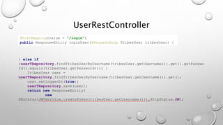 } else if
(userTRepository.findTribesUserByUsername(tribesUser.getUsername()).get().getPasswo
rd().equals(tribesUser.getPassword())) {
TribesUser user =
userTRepository.findTribesUserByUsername(tribesUser.getUsername()).get();
user.setLoggedIn(true);
userTRepository.save(user);
return new ResponseEntity(
new
OKstatus(JWTService.createToken(tribesUser.getUsername())),HttpStatus.OK);
@PostMapping(value = "/login")
public ResponseEntity loginUser(@RequestBody TribesUser tribesUser) {
UserRestController
 