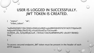 USER IS LOGGED IN SUCCESSFULLY.
JWT TOKEN IS CREATED.
{ "status": "ok",
"tribes_token":
"eyJ0eXAiOiJKV1QiLCJhbGciOiJIUzUxMiJ9.eyJzdWIiOiJhZGFtZ3l1bGF2YXJpIiwiZX
hwIjoxNTQ5Mjc2NzQ1fQ.xYiud2OUo8TycTUt3nueW-
ULDEDA_sAc_fyi0joMUjb2uUF_1SfvhoC7zbU9uWNWHHuPO-zbxXiY1BkWJQ-
fmg "
}
To access secured endpoint, JWT token must be present in the header of each
HTTP request.
 