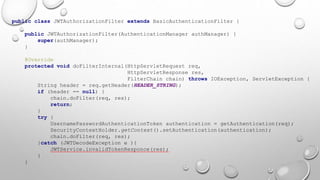 public class JWTAuthorizationFilter extends BasicAuthenticationFilter {
public JWTAuthorizationFilter(AuthenticationManager authManager) {
super(authManager);
}
@Override
protected void doFilterInternal(HttpServletRequest req,
HttpServletResponse res,
FilterChain chain) throws IOException, ServletException {
String header = req.getHeader(HEADER_STRING);
if (header == null) {
chain.doFilter(req, res);
return;
}
try {
UsernamePasswordAuthenticationToken authentication = getAuthentication(req);
SecurityContextHolder.getContext().setAuthentication(authentication);
chain.doFilter(req, res);
}catch (JWTDecodeException e ){
JWTService.invalidTokenResponce(res);
}
}
 