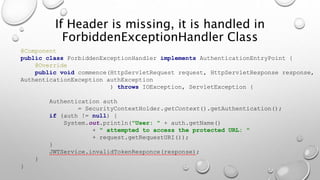If Header is missing, it is handled in
ForbiddenExceptionHandler Class
@Component
public class ForbiddenExceptionHandler implements AuthenticationEntryPoint {
@Override
public void commence(HttpServletRequest request, HttpServletResponse response,
AuthenticationException authException
) throws IOException, ServletException {
Authentication auth
= SecurityContextHolder.getContext().getAuthentication();
if (auth != null) {
System.out.println("User: " + auth.getName()
+ " attempted to access the protected URL: "
+ request.getRequestURI());
}
JWTService.invalidTokenResponce(response);
}
}
 