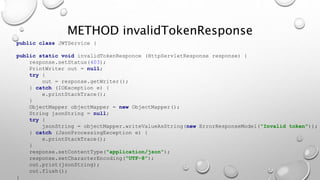 public class JWTService {
public static void invalidTokenResponce (HttpServletResponse response) {
response.setStatus(403);
PrintWriter out = null;
try {
out = response.getWriter();
} catch (IOException e) {
e.printStackTrace();
}
ObjectMapper objectMapper = new ObjectMapper();
String jsonString = null;
try {
jsonString = objectMapper.writeValueAsString(new ErrorResponseModel("Invalid token"));
} catch (JsonProcessingException e) {
e.printStackTrace();
}
response.setContentType("application/json");
response.setCharacterEncoding("UTF-8");
out.print(jsonString);
out.flush();
}
METHOD invalidTokenResponse
 
