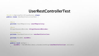 UserRestControllerTest
@RunWith(SpringJUnit4ClassRunner.class)
public class UserRestControllerTest {
@Mock
private UserTRepository userTRepository;
@Mock
BCryptPasswordEncoder bCryptPasswordEncoder;
@InjectMocks
private UserRestController userRestController;
private MockMvc mockMvc;
@Before
public void setUp() {
mockMvc = MockMvcBuilders.standaloneSetup(userRestController).build();
}
 