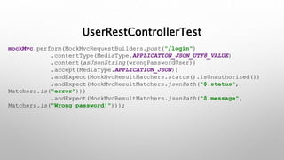 UserRestControllerTest
mockMvc.perform(MockMvcRequestBuilders.post("/login")
.contentType(MediaType.APPLICATION_JSON_UTF8_VALUE)
.content(asJsonString(wrongPasswordUser))
.accept(MediaType.APPLICATION_JSON))
.andExpect(MockMvcResultMatchers.status().isUnauthorized())
.andExpect(MockMvcResultMatchers.jsonPath("$.status",
Matchers.is("error")))
.andExpect(MockMvcResultMatchers.jsonPath("$.message",
Matchers.is("Wrong password!")));
 