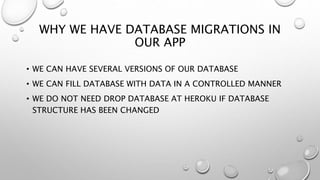 WHY WE HAVE DATABASE MIGRATIONS IN
OUR APP
• WE CAN HAVE SEVERAL VERSIONS OF OUR DATABASE
• WE CAN FILL DATABASE WITH DATA IN A CONTROLLED MANNER
• WE DO NOT NEED DROP DATABASE AT HEROKU IF DATABASE
STRUCTURE HAS BEEN CHANGED
 