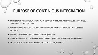 PURPOSE OF CONTINIOUS INTEGRATION
• TO DEPLOY AN APPLICATION TO A SERVER WITHOUT AN UNNECESSARY NEED
FOR HUMAN ATTENTION
• APP DEPLOYS AUTOMATICALLY WITH EVERY COMMIT TO CERTAIN GITHUB
BRANCH
• APP IS COMPILED AND TESTED USING JENKINS
• IF SUCCESSFULLY COMPILED AND TESTED, JENKINS PUSH APP TO HEROKU
• IN THE CASE OF ERROR, A LOG IS STORED ON JENKINS
 