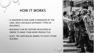 HOW IT WORKS
• A KINGDOM IN OUR GAME IS MANAGED BY THE
USER, WHO CAN BUILD DIFFERENT TYPES OF
BUILDINGS.
• BUILDINGS CAN BE FURTHER DEVELOPED IN
ORDER TO MAKE THEM MORE PRODUCTIVE.
• ALSO, THE USER BUILDS ARMIES TO FIGHT OTHER
PLAYERS.
 
