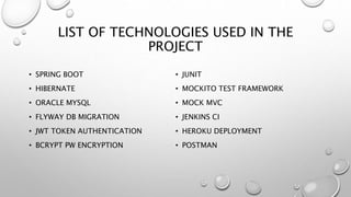 LIST OF TECHNOLOGIES USED IN THE
PROJECT
• SPRING BOOT
• HIBERNATE
• ORACLE MYSQL
• FLYWAY DB MIGRATION
• JWT TOKEN AUTHENTICATION
• BCRYPT PW ENCRYPTION
• JUNIT
• MOCKITO TEST FRAMEWORK
• MOCK MVC
• JENKINS CI
• HEROKU DEPLOYMENT
• POSTMAN
 