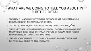 WHAT ARE WE GOING TO TELL YOU ABOUT IN
FURTHER DETAIL
• SECURITY IS HANDLED BY JWT TOKENS, PASSWORDS ARE ENCRYPTED USING
BCRYPT. MORE ON THE TOPIC LATER BY JIŘKA.
• TESTING IS DONE BY JUNIT AND MOCKITO. VOJTA WILL TELL YOU MORE.
• THE PERSISTENCE LAYER IS MANAGED BY MYSQL, DATABASE VERSIONING AND
MIGRATION IS BEING DONE BY FLYWAY. (PICTURE OF FLYWAY ROOT FOLDER
FROM INTELLIJ). PETER WILL TELL YOU MORE.
• THE APPLICATION IS DEPLOYED ON HEROKU USING JENKINS CONTINUOUS
DELIVERY. I AM GOING TO TELL YOU LATER.
 
