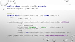 public class SecurityConfig extends
WebSecurityConfigurerAdapter {
@Override
protected void configure(HttpSecurity http) throws Exception {
http
.csrf().disable()
.sessionManagement().sessionCreationPolicy(SessionCreationPolicy.STATELESS)
.and()
.authorizeRequests()
.antMatchers("/kingdom/**", "/user/**").authenticated()
.antMatchers("/").permitAll()
.and()
.addFilter(new JWTAuthorizationFilter(authenticationManager()))
.exceptionHandling().authenticationEntryPoint(forbiddenExceptionHandler);
}
 