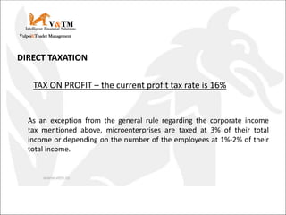 DIRECT TAXATION
TAX ON PROFIT – the current profit tax rate is 16%
As an exception from the general rule regarding the corporate income
tax mentioned above, microenterprises are taxed at 3% of their total
income or depending on the number of the employees at 1%-2% of their
total income.
V&TM
Vulpoi&Toader Management
Intelligent Financial Solutions
 