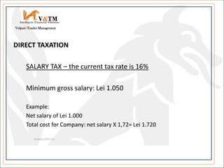 DIRECT TAXATION
SALARY TAX – the current tax rate is 16%
Minimum gross salary: Lei 1.050
Example:
Net salary of Lei 1.000
Total cost for Company: net salary X 1,72= Lei 1.720
V&TM
Vulpoi&Toader Management
Intelligent Financial Solutions
 