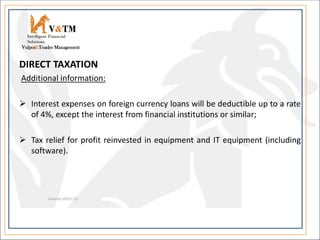 DIRECT TAXATION
Additional information:
 Interest expenses on foreign currency loans will be deductible up to a rate
of 4%, except the interest from financial institutions or similar;
 Tax relief for profit reinvested in equipment and IT equipment (including
software).
V&TM
Vulpoi&Toader Management
Intelligent Financial
Solutions
 