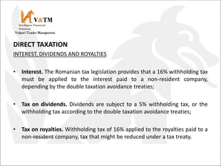 DIRECT TAXATION
INTEREST, DIVIDENDS AND ROYALTIES
• Interest. The Romanian tax legislation provides that a 16% withholding tax
must be applied to the interest paid to a non-resident company,
depending by the double taxation avoidance treaties;
• Tax on dividends. Dividends are subject to a 5% withholding tax, or the
withholding tax according to the double taxation avoidance treaties;
• Tax on royalties. Withholding tax of 16% applied to the royalties paid to a
non-resident company, tax that might be reduced under a tax treaty.
V&TM
Vulpoi&Toader Management
Intelligent Financial
Solutions
 