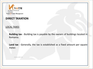 DIRECT TAXATION
LOCAL TAXES
Building tax - Building tax is payable by the owners of buildings located in
Romania.
Land tax - Generally, the tax is established as a fixed amount per square
meter.
V&TM
Vulpoi&Toader Management
Intelligent Financial
Solutions
 
