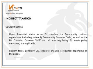 INDIRECT TAXATION
CUSTOM DUTIES
Given Romania’s status as an EU member, the Community customs
regulations, including primarily Community Customs Code, as well as the
EU Common Customs Tariff and all acts regulating EU trade policy
measures, are applicable.
Custom taxes, generally 0%, separate analysis is required depending on
the goods.
V&TM
Vulpoi&Toader Management
Intelligent Financial
Solutions
 