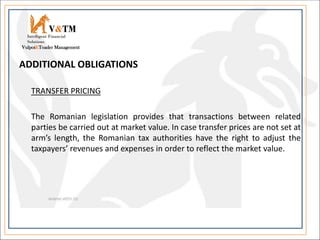 ADDITIONAL OBLIGATIONS
TRANSFER PRICING
The Romanian legislation provides that transactions between related
parties be carried out at market value. In case transfer prices are not set at
arm’s length, the Romanian tax authorities have the right to adjust the
taxpayers’ revenues and expenses in order to reflect the market value.
V&TM
Vulpoi&Toader Management
Intelligent Financial
Solutions
 