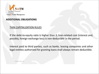 ADDITIONAL OBLIGATIONS
THIN CAPITALIZATION RULES
If the debt-to-equity ratio is higher than 3, loan-related cost (interest and,
possibly, foreign exchange loss) is non-deductible in the period.
Interest paid to third parties, such as banks, leasing companies and other
legal entities authorized for granting loans shall always remain deductible.
V&TM
Vulpoi&Toader Management
Intelligent Financial
Solutions
 