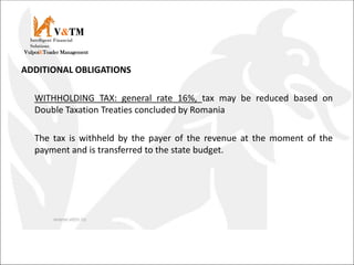 ADDITIONAL OBLIGATIONS
WITHHOLDING TAX: general rate 16%, tax may be reduced based on
Double Taxation Treaties concluded by Romania
The tax is withheld by the payer of the revenue at the moment of the
payment and is transferred to the state budget.
V&TM
Vulpoi&Toader Management
Intelligent Financial
Solutions
 