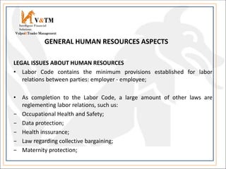 LEGAL ISSUES ABOUT HUMAN RESOURCES
• Labor Code contains the minimum provisions established for labor
relations between parties: employer - employee;
• As completion to the Labor Code, a large amount of other laws are
reglementing labor relations, such us:
− Occupational Health and Safety;
− Data protection;
− Health inssurance;
− Law regarding collective bargaining;
− Maternity protection;
V&TM
Vulpoi&Toader Management
Intelligent Financial
Solutions
GENERAL HUMAN RESOURCES ASPECTS
 