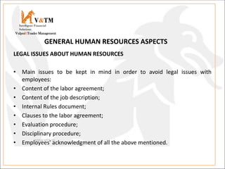 LEGAL ISSUES ABOUT HUMAN RESOURCES
• Main issues to be kept in mind in order to avoid legal issues with
employees:
• Content of the labor agreement;
• Content of the job description;
• Internal Rules document;
• Clauses to the labor agreement;
• Evaluation procedure;
• Disciplinary procedure;
• Employees' acknowledgment of all the above mentioned.
V&TM
Vulpoi&Toader Management
Intelligent Financial
Solutions
GENERAL HUMAN RESOURCES ASPECTS
 