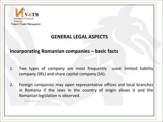 V&TM
Vulpoi&Toader Management
Intelligent Financial
Solutions
Incorporating Romanian companies – basic facts
1. Two types of company are most frequently used: limited liability
company (SRL) and share capital company (SA).
2. Foreign companies may open representative offices and local branches
in Romania if the laws in the country of origin allows it and the
Romanian legislation is observed.
GENERAL LEGAL ASPECTS
 