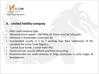 V&TM
Vulpoi&Toader Management
Intelligent Financial
Solutions
A. Limited liability company
• Most used company type;
• Minimum share capital – 200 RON; all shares must be fully paid;
• Minimum 1 shareholder, maximum 50;
• Incorporated usually in 5 to 7 working days from submission of the
complete file to the Trade Registry;
• Cannot issue bonds, cannot make IPO;
• Shares transfer may be difficult and time consuming;
• Recommended for small ventures or large businesses in early stages of
development.
 