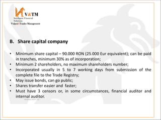 V&TM
Vulpoi&Toader Management
Intelligent Financial
Solutions
B. Share capital company
• Minimum share capital – 90.000 RON (25.000 Eur equivalent); can be paid
in tranches, minimum 30% as of incorporation;
• Minimum 2 shareholders, no maximum shareholders number;
• Incorporated usually in 5 to 7 working days from submission of the
complete file to the Trade Registry;
• May issue bonds, can go public;
• Shares transfer easier and faster;
• Must have 3 censors or, in some circumstances, financial auditor and
internal auditor.
 