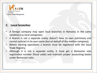 V&TM
Vulpoi&Toader Management
Intelligent Financial
Solutions
C. Local branches
• A foreign company may open local branches in Romania in the same
conditions as local companies;
• A branch is not a separate entity, doesn’t have its own patrimony and
cannot contract in its own name (but on behalf of the mother company);
• Before starting operations a branch must be registered with the local
Trade Registry;
• Although it is not a separate entity, it must get a Romanian sole
registration number (fiscal code) and maintain proper accounting books
under Romanian rules.
 