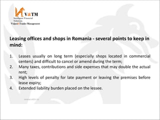 V&TM
Vulpoi&Toader Management
Intelligent Financial
Solutions
Leasing offices and shops in Romania - several points to keep in
mind:
1. Leases usually on long term (especially shops located in commercial
centers) and difficult to cancel or amend during the term;
2. Many taxes, contributions and side expenses that may double the actual
rent;
3. High levels of penalty for late payment or leaving the premises before
lease expiry;
4. Extended liability burden placed on the lessee.
 