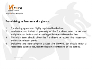 V&TM
Vulpoi&Toader Management
Intelligent Financial
Solutions
Franchising in Romania at a glance:
1. Franchising agreement highly regulated by the law;
2. Intellectual and industrial property of the franchisor must be secured
and protected beforehand according to European/Romanian law;
3. The initial term should allow the franchisee to recover the investment
and make a decent profit;
4. Exclusivity and Non-compete clauses are allowed, but should reach a
reasonable balance between the legitimate interests of the parties.
 