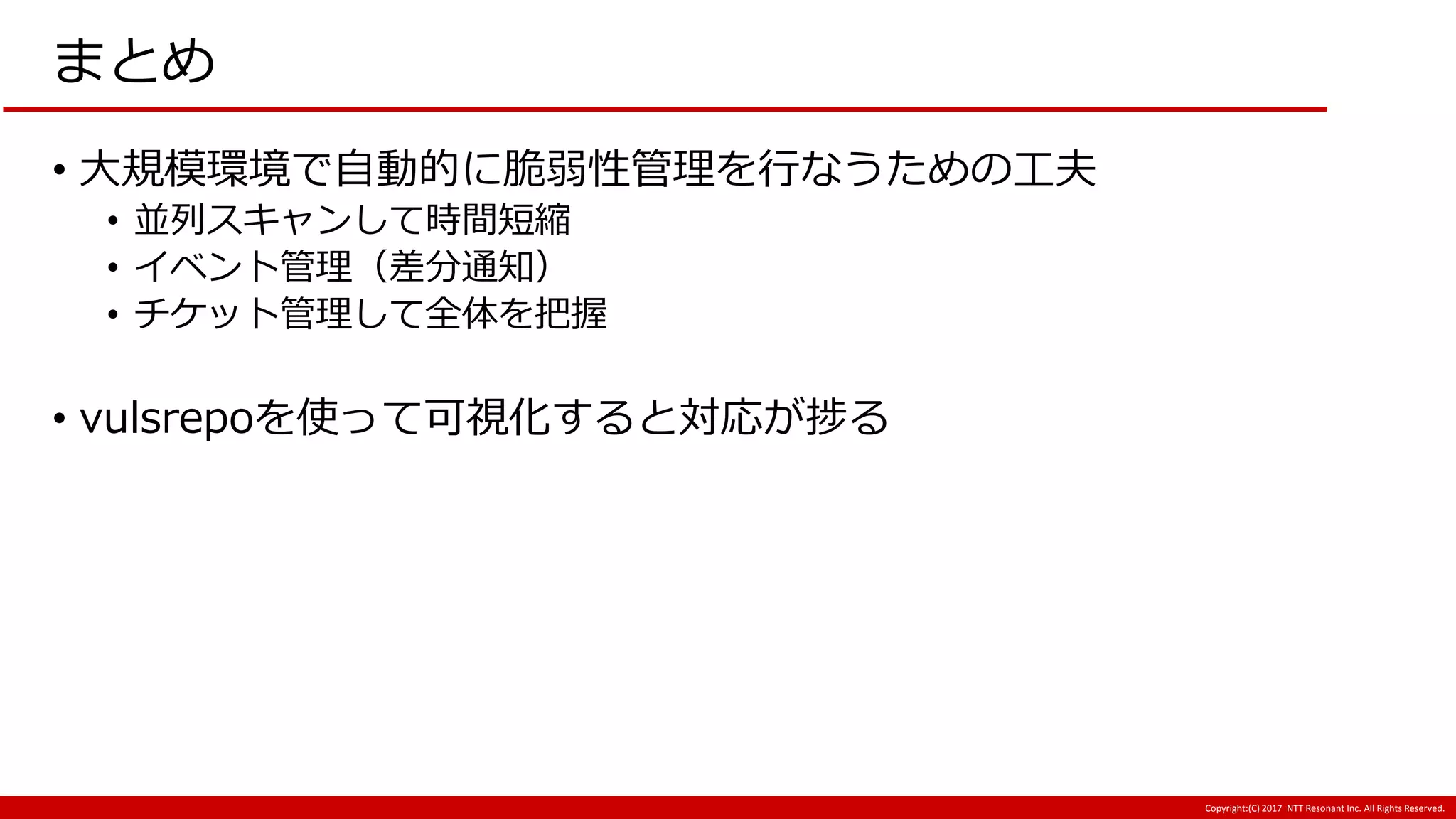Copyright:(C) 2017 NTT Resonant Inc. All Rights Reserved.
まとめ
• 大規模環境で自動的に脆弱性管理を行なうための工夫
• 並列スキャンして時間短縮
• イベント管理（差分通知）
• チケット管理して全体を把握
• vulsrepoを使って可視化すると対応が捗る
 
