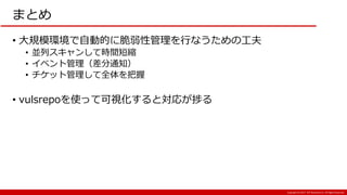 Copyright:(C) 2017 NTT Resonant Inc. All Rights Reserved.
まとめ
• 大規模環境で自動的に脆弱性管理を行なうための工夫
• 並列スキャンして時間短縮
• イベント管理（差分通知）
• チケット管理して全体を把握
• vulsrepoを使って可視化すると対応が捗る
 