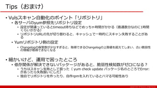 Copyright:(C) 2017 NTT Resonant Inc. All Rights Reserved.
Tips（おまけ）
• Vulsスキャン自動化のポイント「リポジトリ」
• 各サーバのyum参照先リポジトリ設定
• 設定が間違っているとtimeout待ちなどでめっちゃ時間がかかる（普通数分なのに1時間
くらいかかる）
• リポジトリURLの先が切り替わると、キャッシュで一時的にスキャン失敗することがあ
る
• Yumリポジトリ側の設定
• Changelogの保管数が少なすぎると、取得できるChangelogの上限値を超えてしまい、古い脆弱性
の情報が取得できなくなる
• 細かいけど、運用で困ったところ
• 依存関係が解決できないパッケージがあると、脆弱性検知数がゼロになる？
• うちはスキャン失敗として扱った（ yum check update パッケージ名のところでError:
があったら失敗扱いにした）
• 独自でリポジトリを作ったり、自作rpmを入れているとハマる可能性あり
 