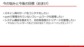 Copyright:(C) 2017 NTT Resonant Inc. All Rights Reserved.
今の悩みと今後の目標（おまけ）
• スキャン用のサーバをコンテナ化したい
• yumで管理されていないフレームワークも管理したい
• システム構成を踏まえて、対応緊急度のトリアージを整理したい
• やらなくていいサーバをどう分けるか？フロント？バックエンド？？
 