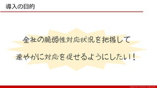 Copyright:(C) 2017 NTT Resonant Inc. All Rights Reserved.
導入の目的
全社の脆弱性対応状況を把握して
速やかに対応を促せるようにしたい！
 