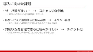Copyright:(C) 2017 NTT Resonant Inc. All Rights Reserved.
導入に向けた課題
• サーバ数が多い… → スキャンの並列化
• 3000台のスキャンには1日以上かかった
• 各サービスに通知する仕組み必要 → イベント管理
• 毎日、スキャン結果を生で渡してもそのうち見なくなる
• 対応状況を管理できる仕組みがほしい → チケット化
• 対応ステータスやサービスとのやり取りを管理したい
 