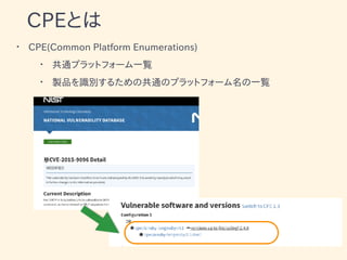CPEとは
• CPE(Common Platform Enumerations)
• 共通プラットフォーム一覧
• 製品を識別するための共通のプラットフォーム名の一覧
•
 