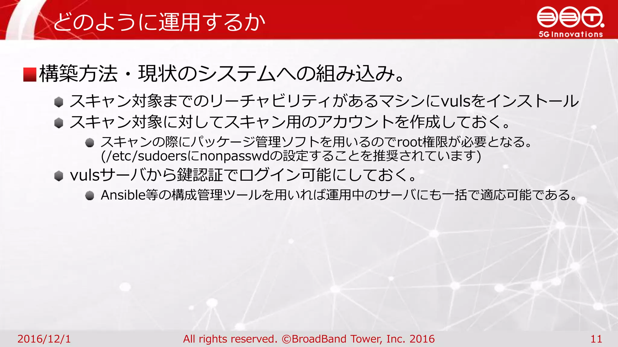 どのように運用するか
2016/12/1 All rights reserved. ©BroadBand Tower, Inc. 2016 11
構築方法・現状のシステムへの組み込み。
スキャン対象までのリーチャビリティがあるマシンにvulsをインストール
スキャン対象に対してスキャン用のアカウントを作成しておく。
スキャンの際にパッケージ管理ソフトを用いるのでroot権限が必要となる。
(/etc/sudoersにnonpasswdの設定することを推奨されています)
vulsサーバから鍵認証でログイン可能にしておく。
Ansible等の構成管理ツールを用いれば運用中のサーバにも一括で適応可能である。
 