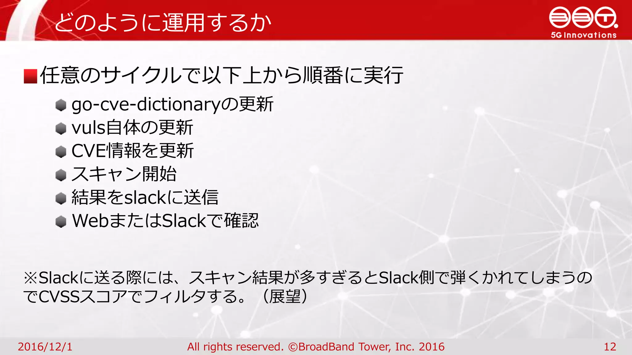 どのように運用するか
2016/12/1 All rights reserved. ©BroadBand Tower, Inc. 2016 12
任意のサイクルで以下上から順番に実行
go-cve-dictionaryの更新
vuls自体の更新
CVE情報を更新
スキャン開始
結果をslackに送信
WebまたはSlackで確認
※Slackに送る際には、スキャン結果が多すぎるとSlack側で弾くかれてしまうの
でCVSSスコアでフィルタする。（展望）
 
