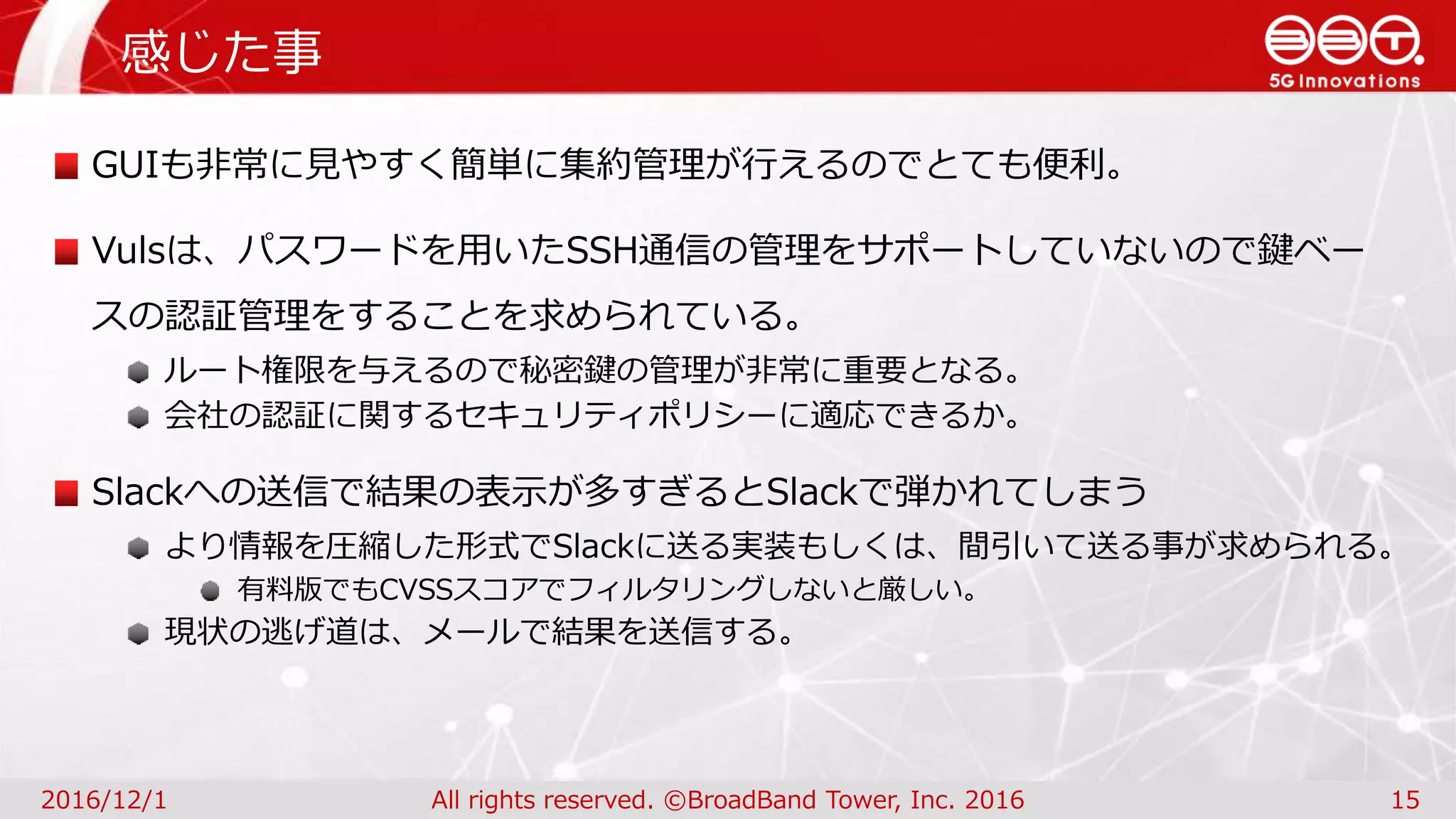 感じた事
2016/12/1 All rights reserved. ©BroadBand Tower, Inc. 2016 15
GUIも非常に見やすく簡単に集約管理が行えるのでとても便利。
Vulsは、パスワードを用いたSSH通信の管理をサポートしていないので鍵ベー
スの認証管理をすることを求められている。
ルート権限を与えるので秘密鍵の管理が非常に重要となる。
会社の認証に関するセキュリティポリシーに適応できるか。
Slackへの送信で結果の表示が多すぎるとSlackで弾かれてしまう
より情報を圧縮した形式でSlackに送る実装もしくは、間引いて送る事が求められる。
有料版でもCVSSスコアでフィルタリングしないと厳しい。
現状の逃げ道は、メールで結果を送信する。
 