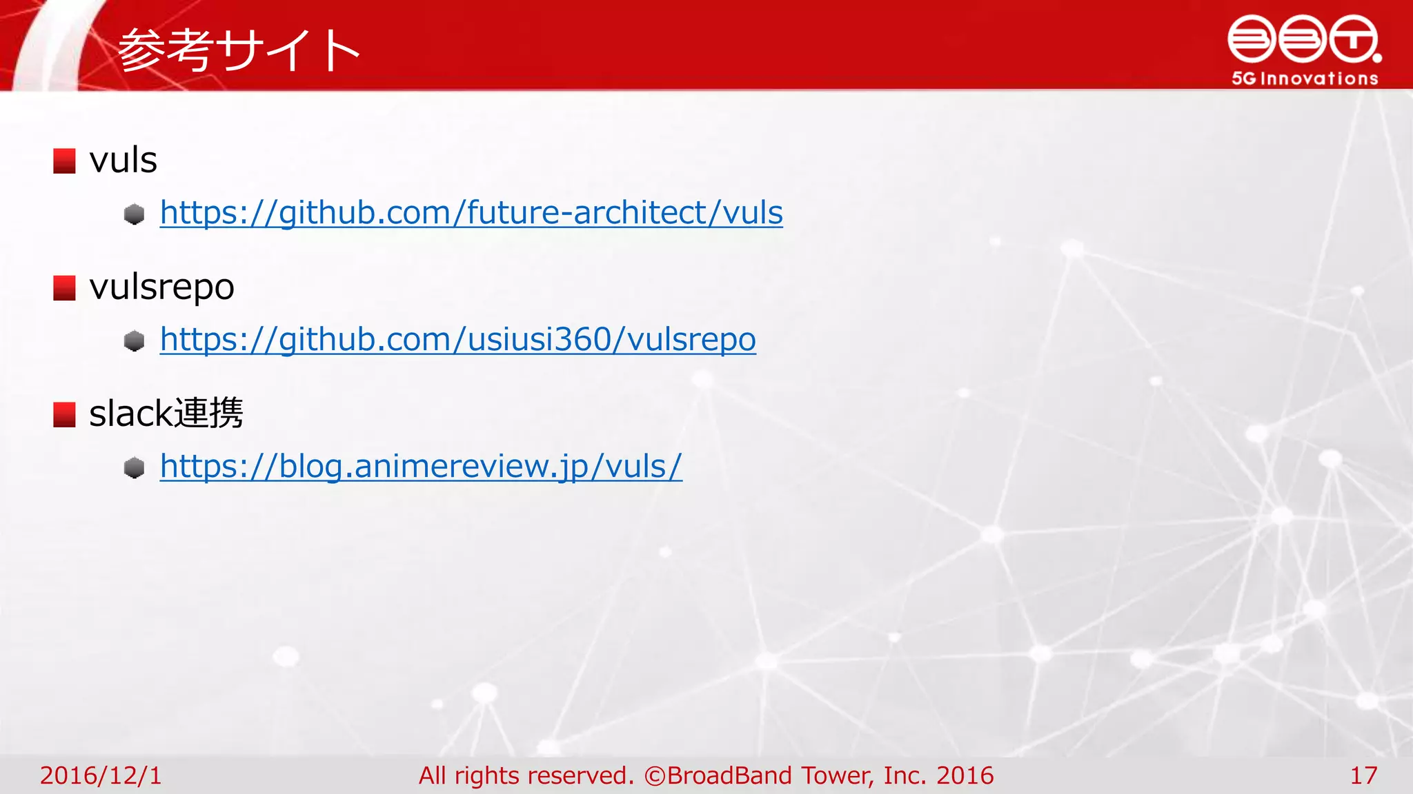 参考サイト
2016/12/1 All rights reserved. ©BroadBand Tower, Inc. 2016 17
vuls
https://github.com/future-architect/vuls
vulsrepo
https://github.com/usiusi360/vulsrepo
slack連携
https://blog.animereview.jp/vuls/
 