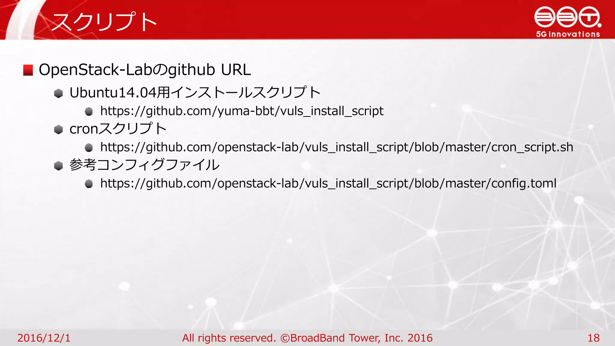 スクリプト
2016/12/1 All rights reserved. ©BroadBand Tower, Inc. 2016 18
OpenStack-Labのgithub URL
Ubuntu14.04用インストールスクリプト
https://github.com/yuma-bbt/vuls_install_script
cronスクリプト
https://github.com/openstack-lab/vuls_install_script/blob/master/cron_script.sh
参考コンフィグファイル
https://github.com/openstack-lab/vuls_install_script/blob/master/config.toml
 