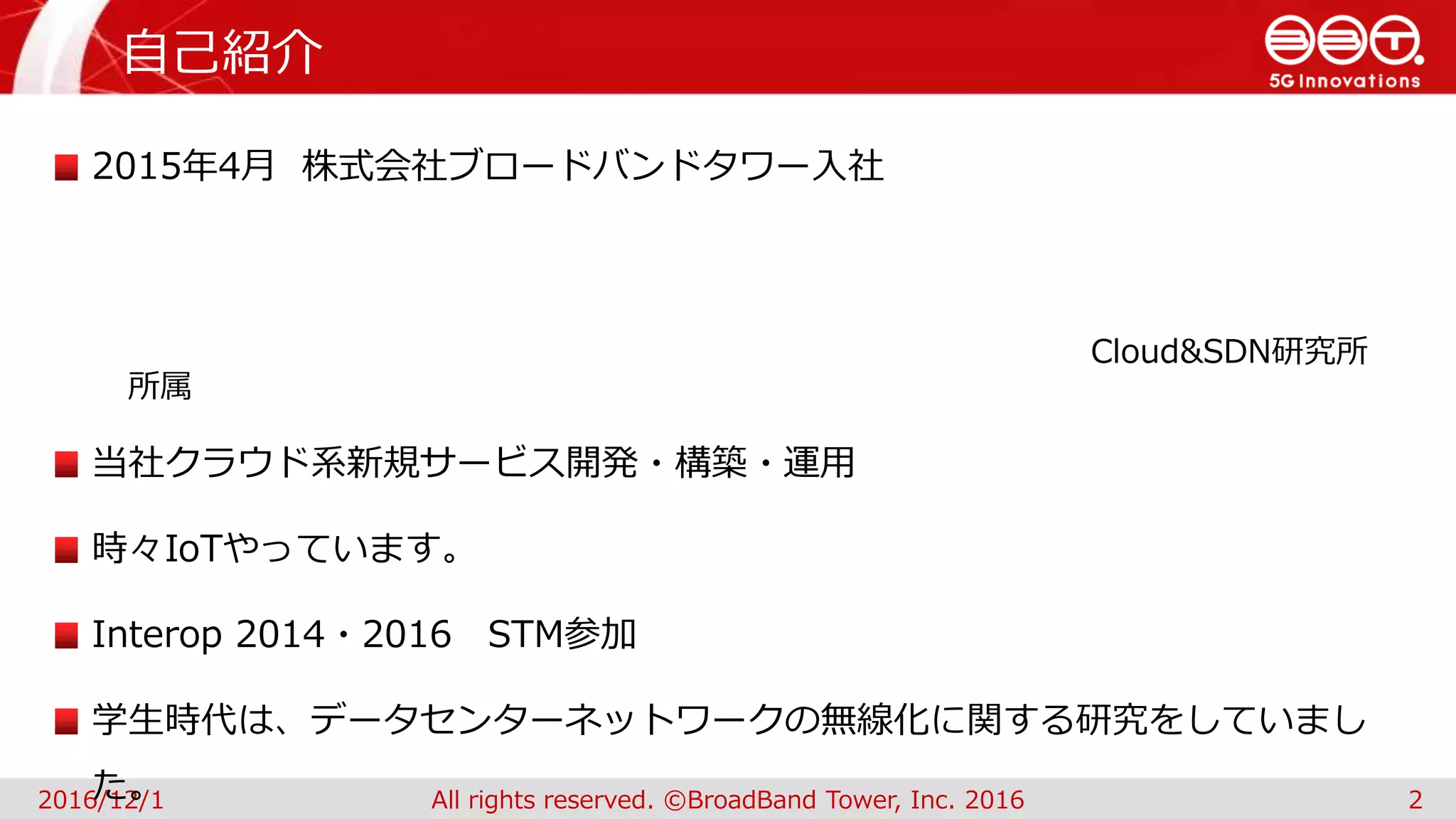 自己紹介
2016/12/1 All rights reserved. ©BroadBand Tower, Inc. 2016 2
2015年4月 株式会社ブロードバンドタワー入社
Cloud&SDN研究所
所属
当社クラウド系新規サービス開発・構築・運用
時々IoTやっています。
Interop 2014・2016 STM参加
学生時代は、データセンターネットワークの無線化に関する研究をしていまし
た。
 