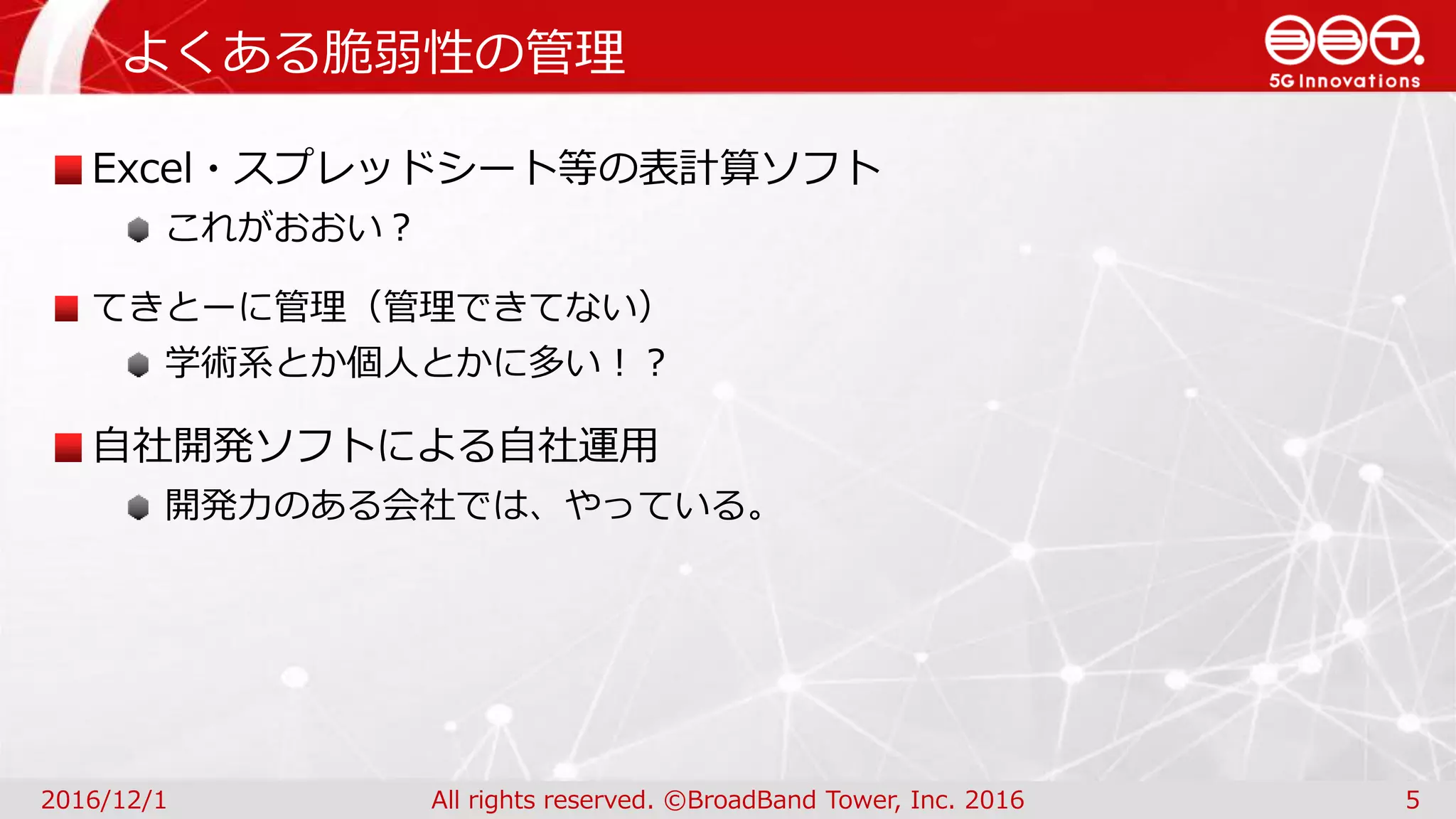 よくある脆弱性の管理
2016/12/1 All rights reserved. ©BroadBand Tower, Inc. 2016 5
Excel・スプレッドシート等の表計算ソフト
これがおおい？
てきとーに管理（管理できてない）
学術系とか個人とかに多い！？
自社開発ソフトによる自社運用
開発力のある会社では、やっている。
 