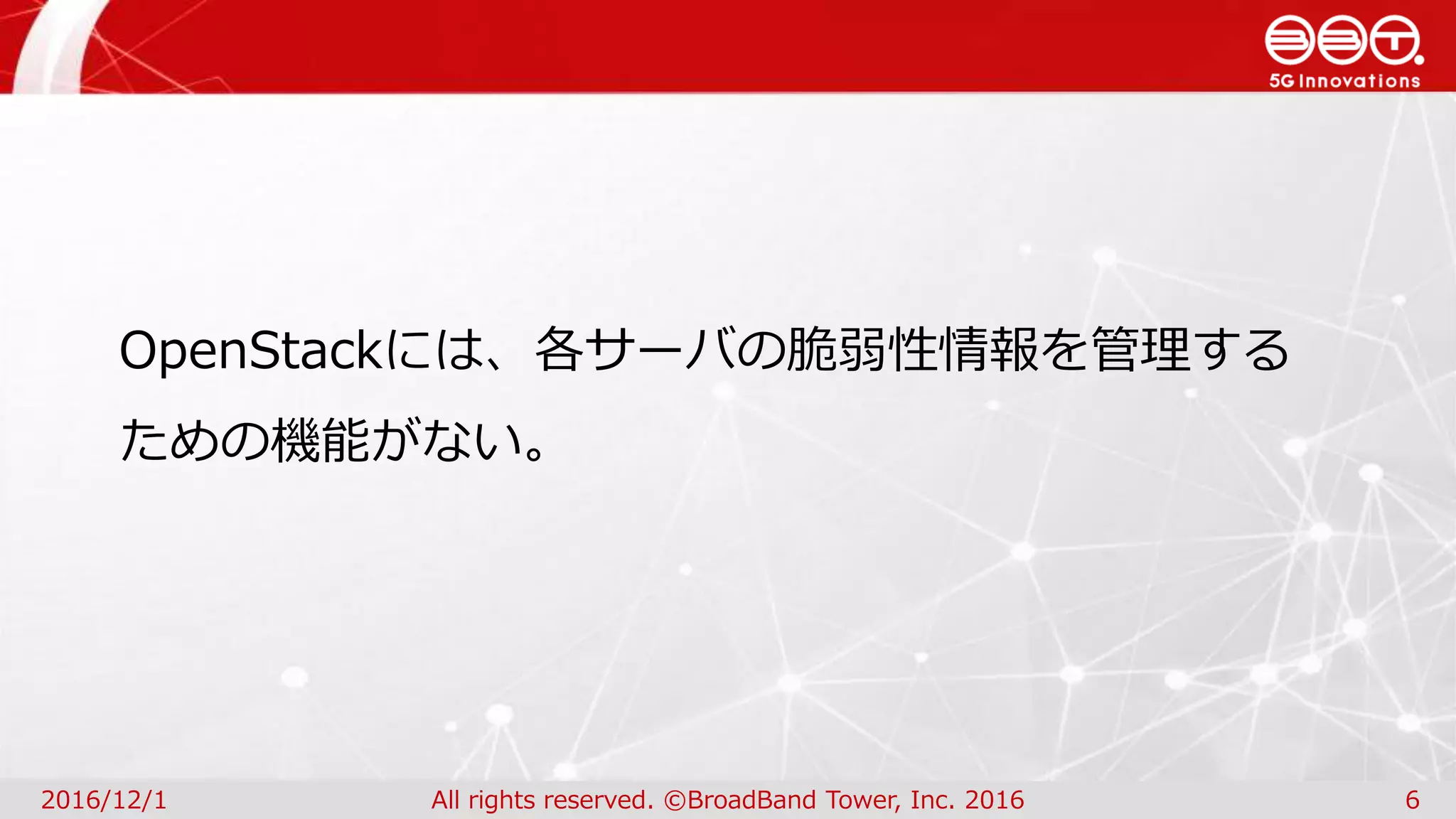 2016/12/1 All rights reserved. ©BroadBand Tower, Inc. 2016 6
OpenStackには、各サーバの脆弱性情報を管理する
ための機能がない。
 