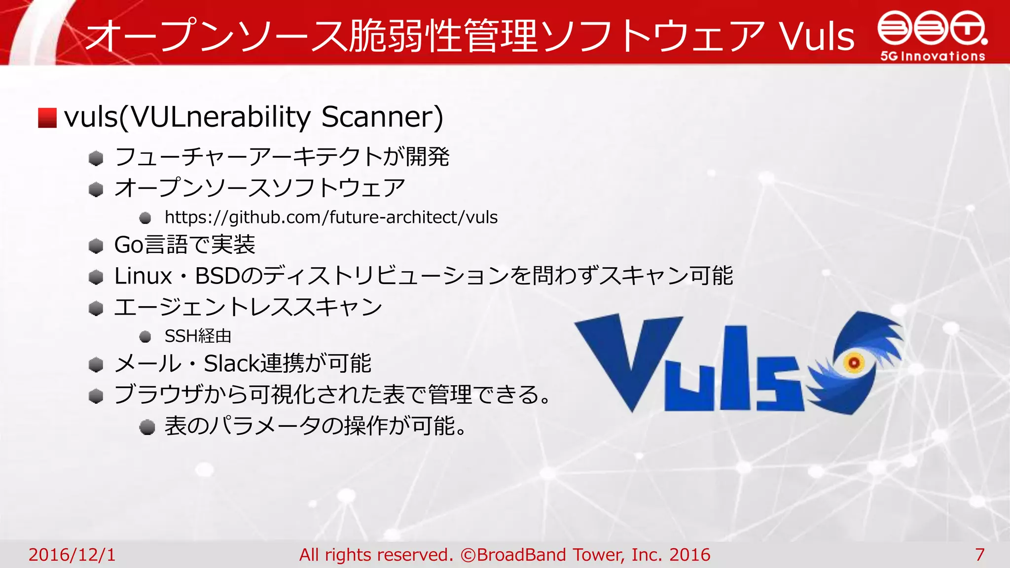 オープンソース脆弱性管理ソフトウェア Vuls
2016/12/1 All rights reserved. ©BroadBand Tower, Inc. 2016 7
vuls(VULnerability Scanner)
フューチャーアーキテクトが開発
オープンソースソフトウェア
https://github.com/future-architect/vuls
Go言語で実装
Linux・BSDのディストリビューションを問わずスキャン可能
エージェントレススキャン
SSH経由
メール・Slack連携が可能
ブラウザから可視化された表で管理できる。
表のパラメータの操作が可能。
 