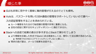 感じた事
2016/12/1 All rights reserved. ©BroadBand Tower, Inc. 2016 15
GUIも非常に見やすく簡単に集約管理が行えるのでとても便利。
Vulsは、パスワードを用いたSSH通信の管理をサポートしていないので鍵ベー
スの認証管理をすることを求められている。
ルート権限を与えるので秘密鍵の管理が非常に重要となる。
会社の認証に関するセキュリティポリシーに適応できるか。
Slackへの送信で結果の表示が多すぎるとSlackで弾かれてしまう
より情報を圧縮した形式でSlackに送る実装もしくは、間引いて送る事が求められる。
有料版でもCVSSスコアでフィルタリングしないと厳しい。
現状の逃げ道は、メールで結果を送信する。
 