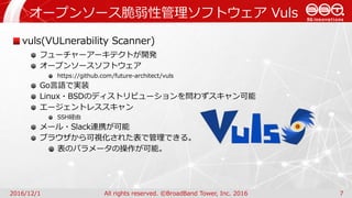 オープンソース脆弱性管理ソフトウェア Vuls
2016/12/1 All rights reserved. ©BroadBand Tower, Inc. 2016 7
vuls(VULnerability Scanner)
フューチャーアーキテクトが開発
オープンソースソフトウェア
https://github.com/future-architect/vuls
Go言語で実装
Linux・BSDのディストリビューションを問わずスキャン可能
エージェントレススキャン
SSH経由
メール・Slack連携が可能
ブラウザから可視化された表で管理できる。
表のパラメータの操作が可能。
 